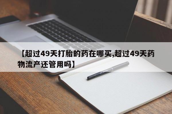 流产药微信【超过49天打胎的药在哪买,超过49天药物流产还管用吗】