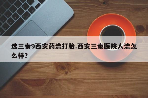 流产药微信选三秦9西安药流打胎.西安三秦医院人流怎么样？