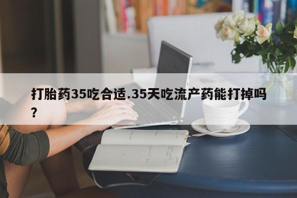 流产药微信打胎药35吃合适.35天吃流产药能打掉吗？