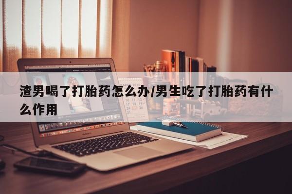 流产药微信渣男喝了打胎药怎么办/男生吃了打胎药有什么作用