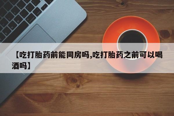 流产药微信【吃打胎药前能同房吗,吃打胎药之前可以喝酒吗】