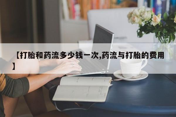 流产药微信【打胎和药流多少钱一次,药流与打胎的费用】