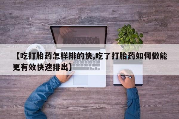 流产药微信【吃打胎药怎样排的快,吃了打胎药如何做能更有效快速排出】