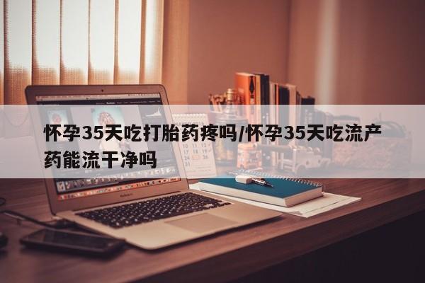 流产药微信怀孕35天吃打胎药疼吗/怀孕35天吃流产药能流干净吗