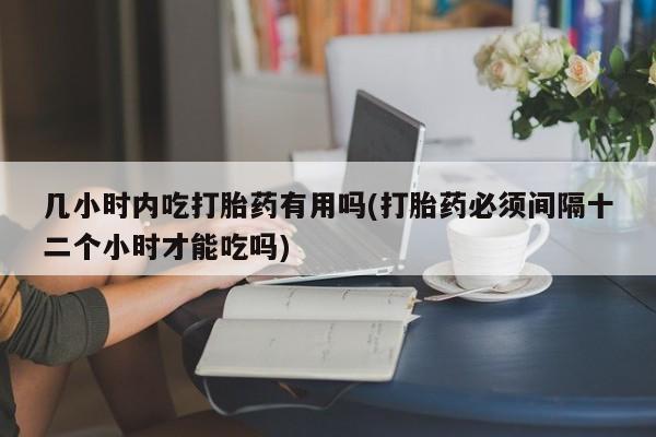 流产药微信几小时内吃打胎药有用吗(打胎药必须间隔十二个小时才能吃吗)