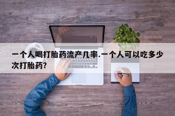 流产药微信一个人喝打胎药流产几率.一个人可以吃多少次打胎药？
