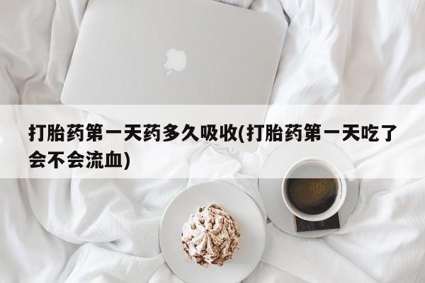 流产药微信打胎药第一天药多久吸收(打胎药第一天吃了会不会流血)