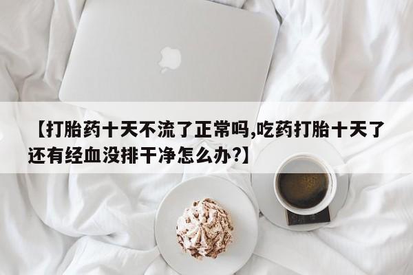 流产药微信【打胎药十天不流了正常吗,吃药打胎十天了还有经血没排干净怎么办?】
