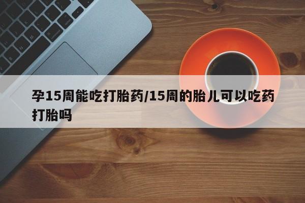 流产药微信孕15周能吃打胎药/15周的胎儿可以吃药打胎吗