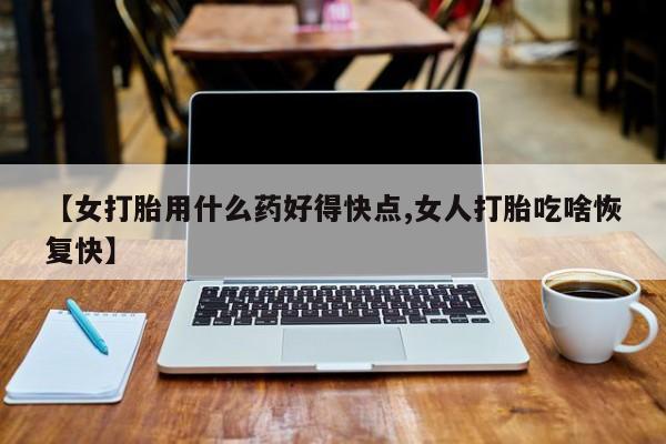 流产药微信【女打胎用什么药好得快点,女人打胎吃啥恢复快】