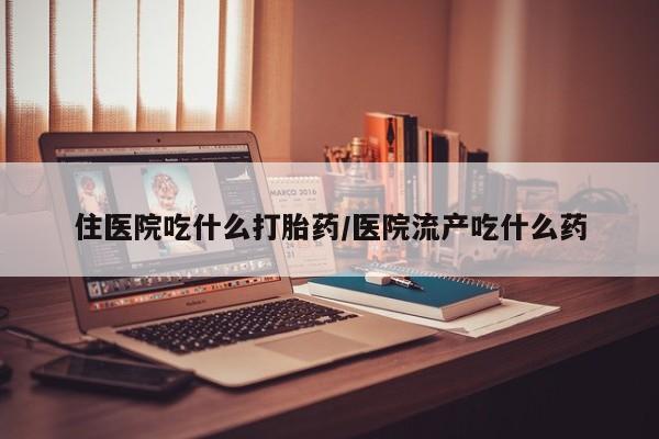 流产药微信住医院吃什么打胎药/医院流产吃什么药