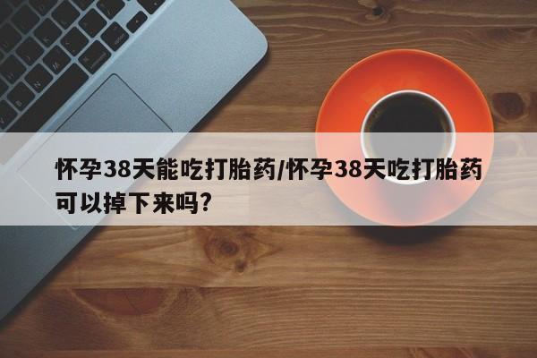 流产药微信怀孕38天能吃打胎药/怀孕38天吃打胎药可以掉下来吗?