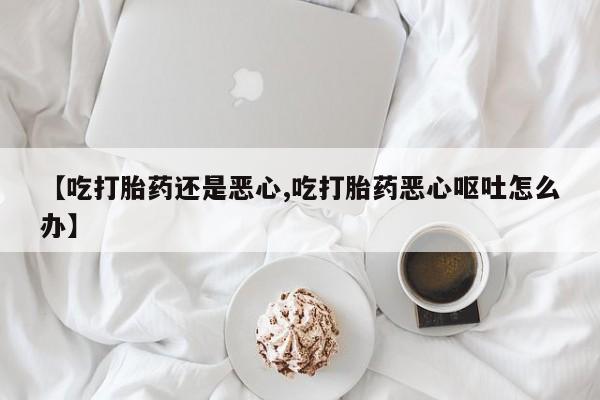 流产药微信【吃打胎药还是恶心,吃打胎药恶心呕吐怎么办】