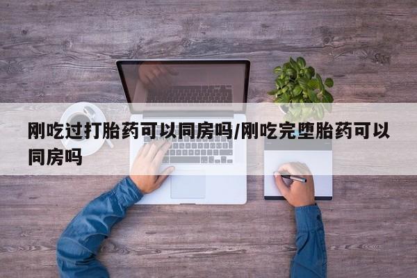 流产药微信刚吃过打胎药可以同房吗/刚吃完堕胎药可以同房吗