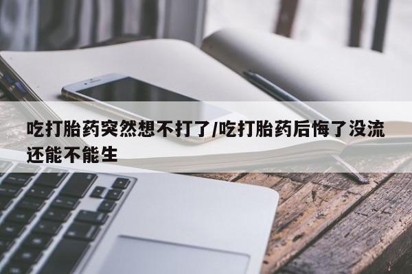 流产药微信吃打胎药突然想不打了/吃打胎药后悔了没流还能不能生