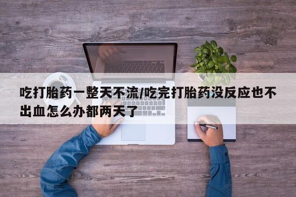 流产药微信吃打胎药一整天不流/吃完打胎药没反应也不出血怎么办都两天了