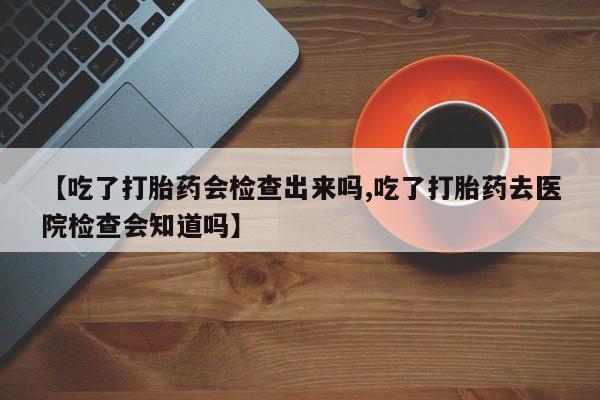 流产药微信【吃了打胎药会检查出来吗,吃了打胎药去医院检查会知道吗】