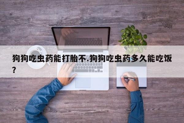 流产药微信狗狗吃虫药能打胎不.狗狗吃虫药多久能吃饭？