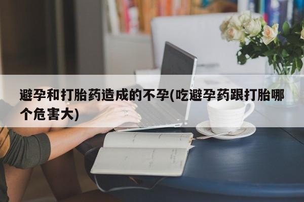 流产药微信避孕和打胎药造成的不孕(吃避孕药跟打胎哪个危害大)