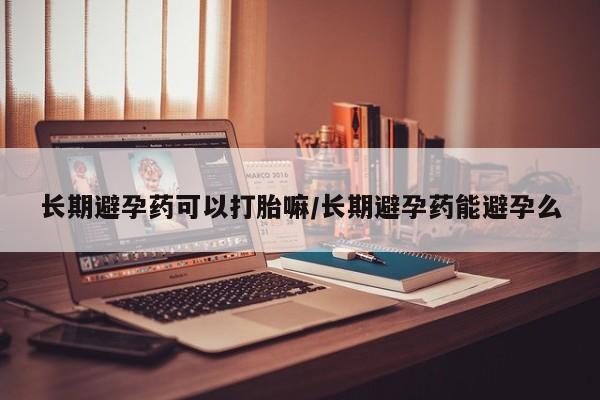 流产药微信长期避孕药可以打胎嘛/长期避孕药能避孕么