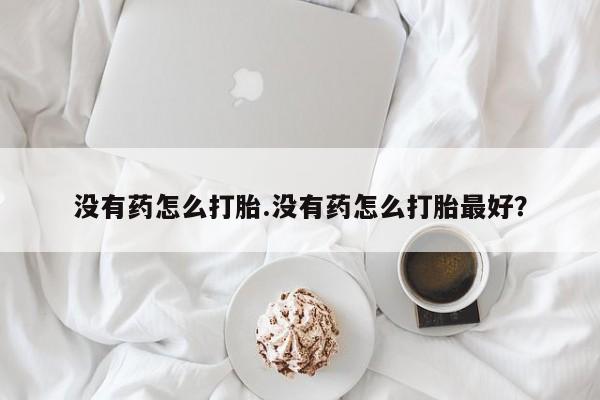 流产药微信没有药怎么打胎.没有药怎么打胎最好？
