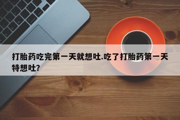 流产药微信打胎药吃完第一天就想吐.吃了打胎药第一天特想吐？
