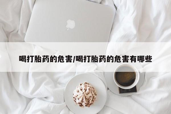流产药微信喝打胎药的危害/喝打胎药的危害有哪些