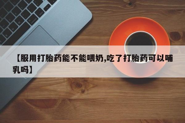 流产药微信【服用打胎药能不能喂奶,吃了打胎药可以哺乳吗】
