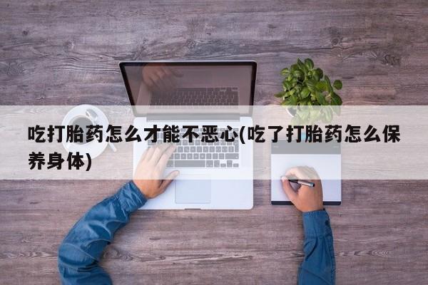 流产药微信吃打胎药怎么才能不恶心(吃了打胎药怎么保养身体)