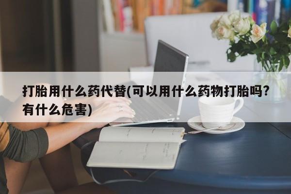流产药微信打胎用什么药代替(可以用什么药物打胎吗?有什么危害)