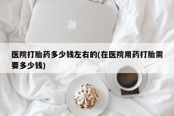 流产药微信医院打胎药多少钱左右的(在医院用药打胎需要多少钱)