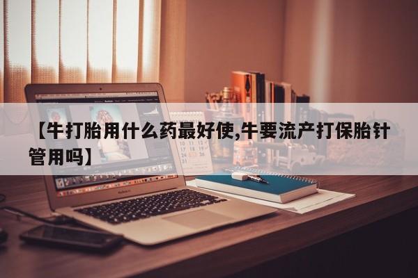 流产药微信【牛打胎用什么药最好使,牛要流产打保胎针管用吗】