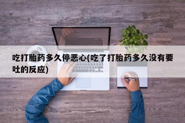流产药微信吃打胎药多久停恶心(吃了打胎药多久没有要吐的反应)