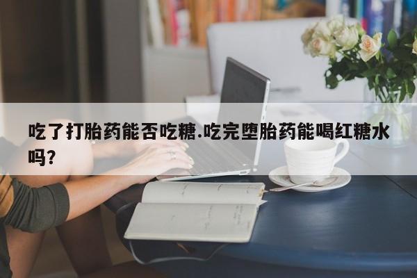 流产药微信吃了打胎药能否吃糖.吃完堕胎药能喝红糖水吗？