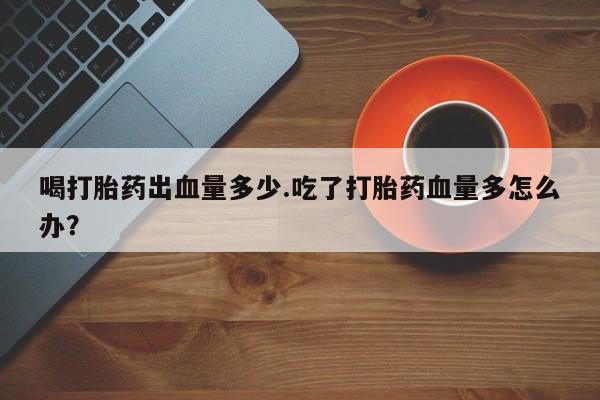 流产药微信喝打胎药出血量多少.吃了打胎药血量多怎么办？