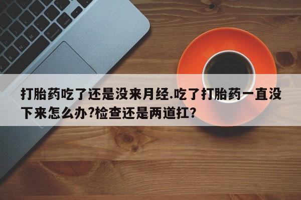 流产药微信打胎药吃了还是没来月经.吃了打胎药一直没下来怎么办?检查还是两道扛？