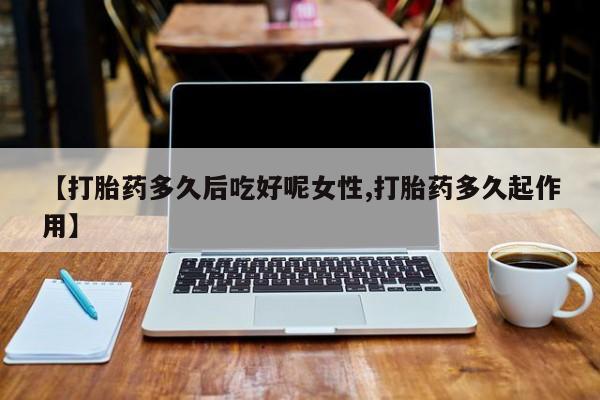 流产药微信【打胎药多久后吃好呢女性,打胎药多久起作用】