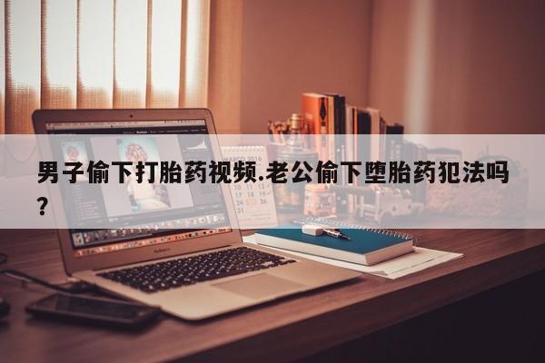 流产药微信男子偷下打胎药视频.老公偷下堕胎药犯法吗？