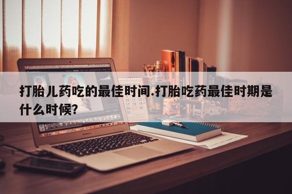 流产药微信打胎儿药吃的最佳时间.打胎吃药最佳时期是什么时候？