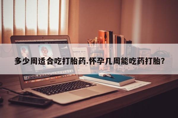 流产药微信多少周适合吃打胎药.怀孕几周能吃药打胎？
