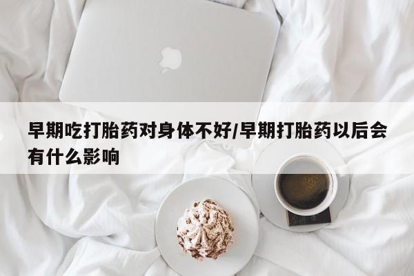 流产药微信早期吃打胎药对身体不好/早期打胎药以后会有什么影响