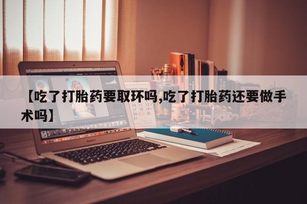 流产药微信【吃了打胎药要取环吗,吃了打胎药还要做手术吗】