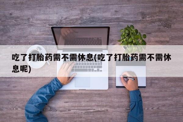 流产药微信吃了打胎药需不需休息(吃了打胎药需不需休息呢)