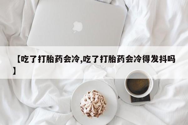 流产药微信【吃了打胎药会冷,吃了打胎药会冷得发抖吗】