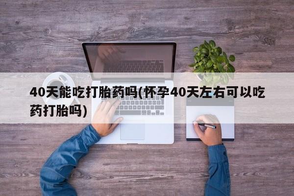流产药微信40天能吃打胎药吗(怀孕40天左右可以吃药打胎吗)