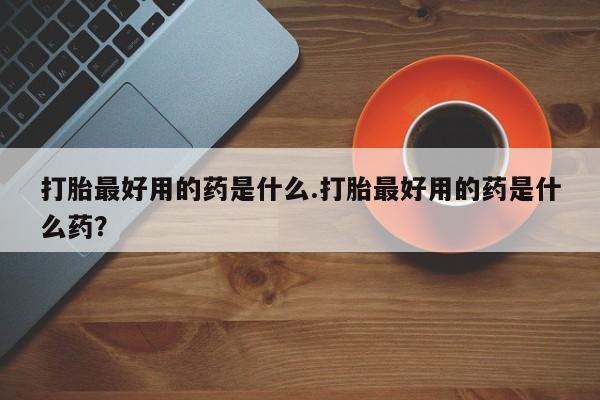 流产药微信打胎最好用的药是什么.打胎最好用的药是什么药？