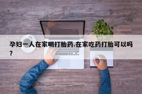 流产药微信孕妇一人在家喝打胎药.在家吃药打胎可以吗？