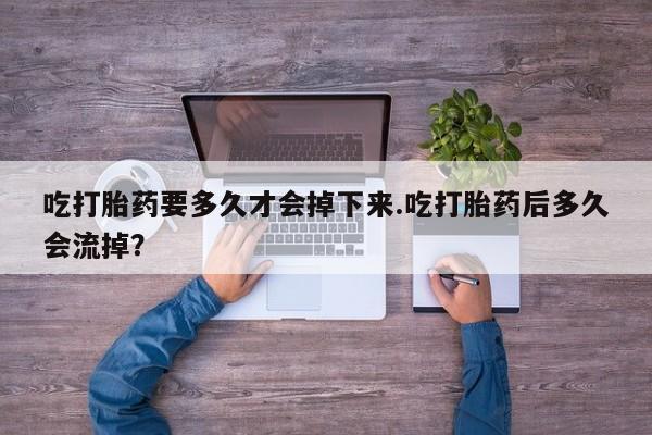 流产药微信吃打胎药要多久才会掉下来.吃打胎药后多久会流掉？