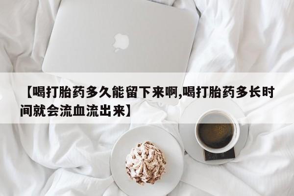 流产药微信【喝打胎药多久能留下来啊,喝打胎药多长时间就会流血流出来】