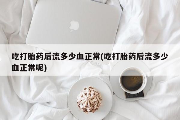 流产药微信吃打胎药后流多少血正常(吃打胎药后流多少血正常呢)
